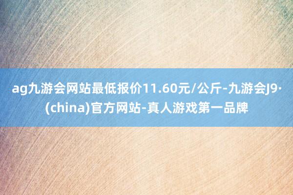 ag九游会网站最低报价11.60元/公斤-九游会J9·(china)官方网站-真人游戏第一品牌