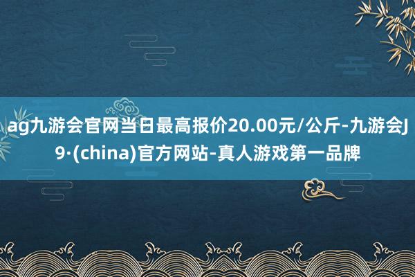 ag九游会官网当日最高报价20.00元/公斤-九游会J9·(china)官方网站-真人游戏第一品牌