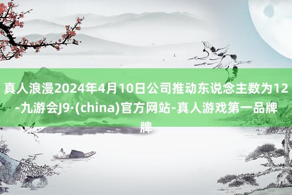 真人浪漫2024年4月10日公司推动东说念主数为12-九游会J9·(china)官方网站-真人游戏第一品牌