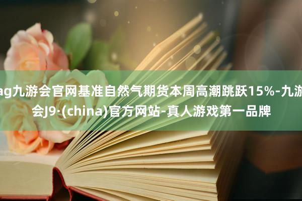 ag九游会官网基准自然气期货本周高潮跳跃15%-九游会J9·(china)官方网站-真人游戏第一品牌