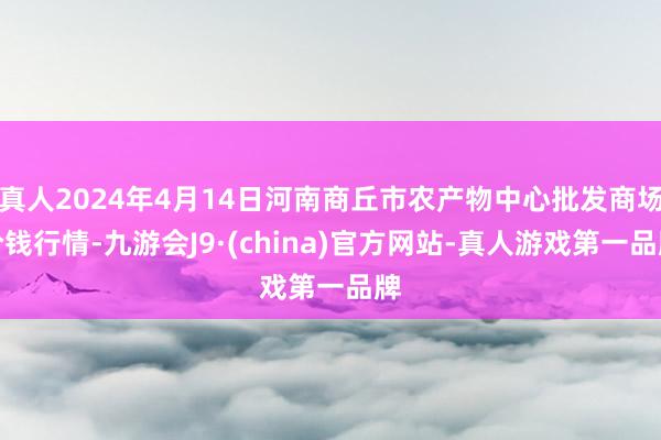 真人2024年4月14日河南商丘市农产物中心批发商场价钱行情-九游会J9·(china)官方网站-真人游戏第一品牌