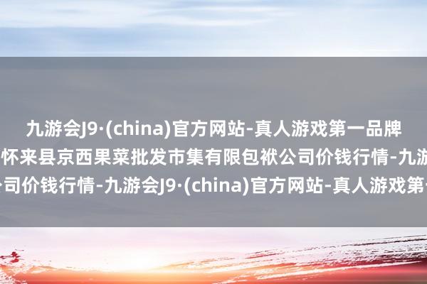 九游会J9·(china)官方网站-真人游戏第一品牌2024年4月14日河北省怀来县京西果菜批发市集有限包袱公司价钱行情-九游会J9·(china)官方网站-真人游戏第一品牌