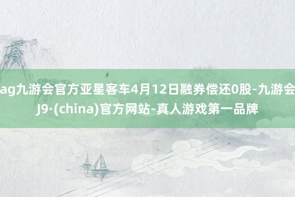 ag九游会官方亚星客车4月12日融券偿还0股-九游会J9·(china)官方网站-真人游戏第一品牌