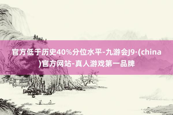 官方低于历史40%分位水平-九游会J9·(china)官方网站-真人游戏第一品牌