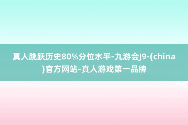 真人跳跃历史80%分位水平-九游会J9·(china)官方网站-真人游戏第一品牌