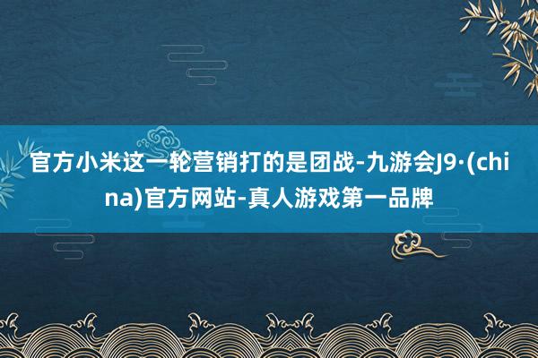 官方小米这一轮营销打的是团战-九游会J9·(china)官方网站-真人游戏第一品牌