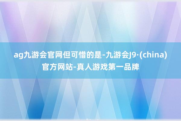 ag九游会官网但可惜的是-九游会J9·(china)官方网站-真人游戏第一品牌