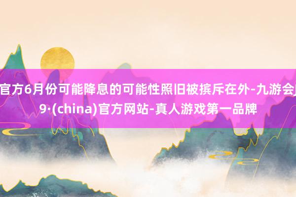 官方6月份可能降息的可能性照旧被摈斥在外-九游会J9·(china)官方网站-真人游戏第一品牌