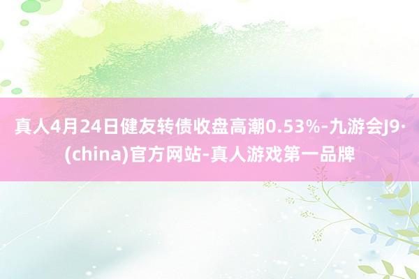 真人4月24日健友转债收盘高潮0.53%-九游会J9·(china)官方网站-真人游戏第一品牌