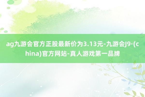 ag九游会官方正股最新价为3.13元-九游会J9·(china)官方网站-真人游戏第一品牌