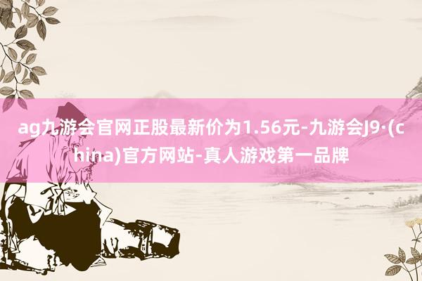 ag九游会官网正股最新价为1.56元-九游会J9·(china)官方网站-真人游戏第一品牌