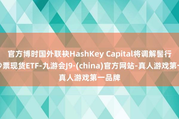 官方博时国外联袂HashKey Capital将调解髻行假造钞票现货ETF-九游会J9·(china)官方网站-真人游戏第一品牌