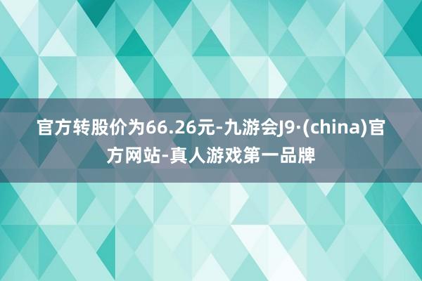 官方转股价为66.26元-九游会J9·(china)官方网站-真人游戏第一品牌