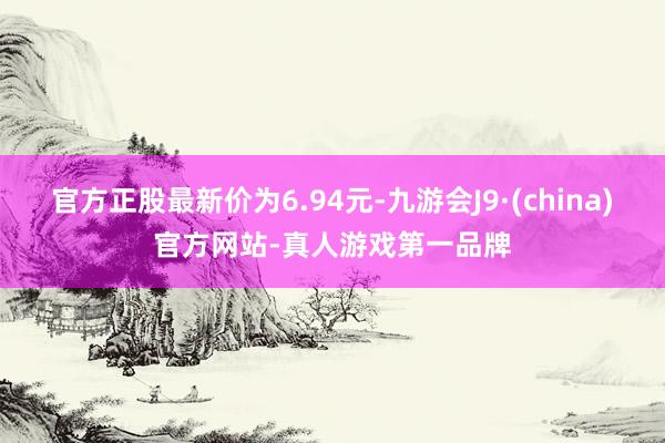 官方正股最新价为6.94元-九游会J9·(china)官方网站-真人游戏第一品牌