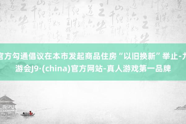 官方勾通倡议在本市发起商品住房“以旧换新”举止-九游会J9·(china)官方网站-真人游戏第一品牌