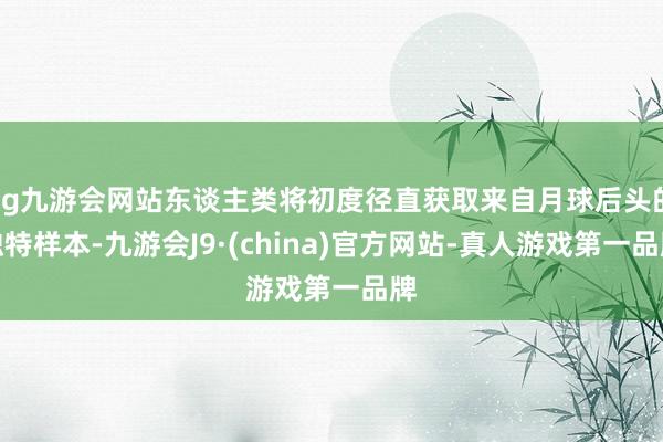 ag九游会网站东谈主类将初度径直获取来自月球后头的独特样本-九游会J9·(china)官方网站-真人游戏第一品牌