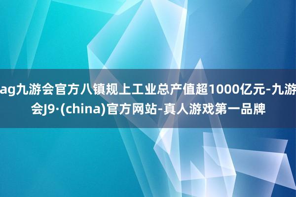 ag九游会官方八镇规上工业总产值超1000亿元-九游会J9·(china)官方网站-真人游戏第一品牌