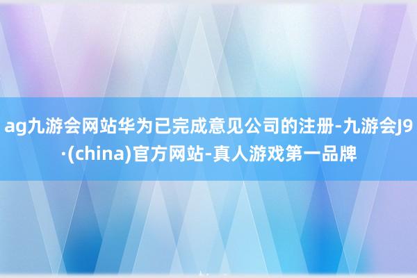 ag九游会网站华为已完成意见公司的注册-九游会J9·(china)官方网站-真人游戏第一品牌