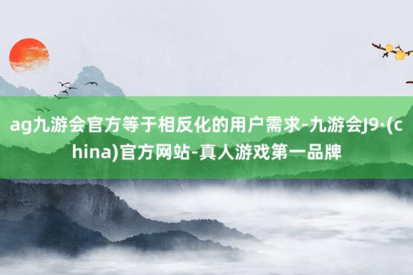 ag九游会官方等于相反化的用户需求-九游会J9·(china)官方网站-真人游戏第一品牌