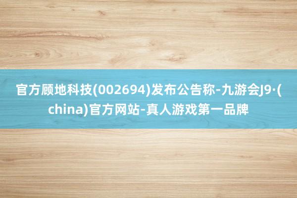 官方顾地科技(002694)发布公告称-九游会J9·(china)官方网站-真人游戏第一品牌