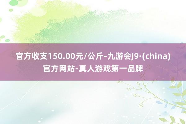 官方收支150.00元/公斤-九游会J9·(china)官方网站-真人游戏第一品牌