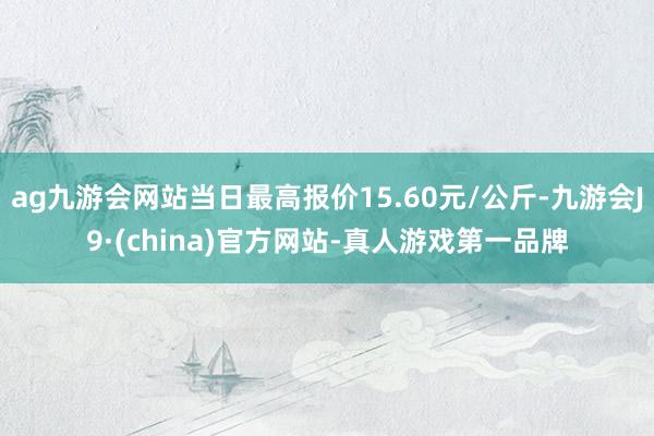 ag九游会网站当日最高报价15.60元/公斤-九游会J9·(china)官方网站-真人游戏第一品牌