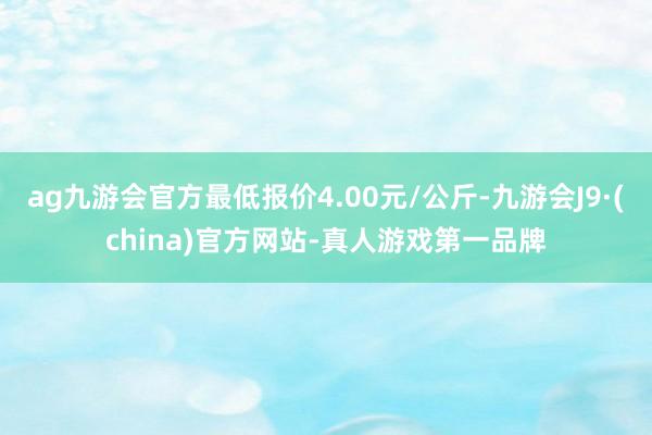 ag九游会官方最低报价4.00元/公斤-九游会J9·(china)官方网站-真人游戏第一品牌