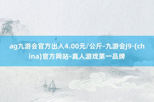 ag九游会官方出入4.00元/公斤-九游会J9·(china)官方网站-真人游戏第一品牌