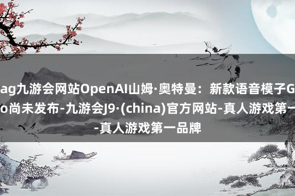 ag九游会网站OpenAI山姆·奥特曼：新款语音模子GPT-4o尚未发布-九游会J9·(china)官方网站-真人游戏第一品牌