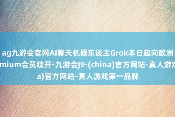 ag九游会官网AI聊天机器东谈主Grok本日起向欧洲X平台Premium会员绽开-九游会J9·(china)官方网站-真人游戏第一品牌