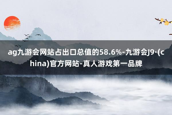 ag九游会网站占出口总值的58.6%-九游会J9·(china)官方网站-真人游戏第一品牌