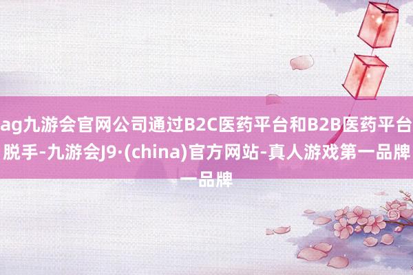 ag九游会官网公司通过B2C医药平台和B2B医药平台脱手-九游会J9·(china)官方网站-真人游戏第一品牌