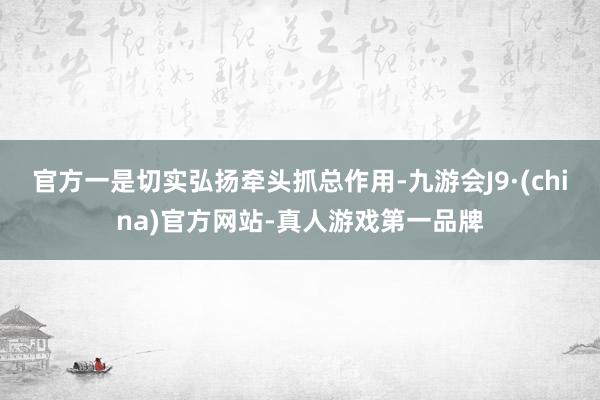 官方一是切实弘扬牵头抓总作用-九游会J9·(china)官方网站-真人游戏第一品牌