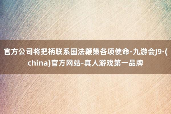 官方公司将把柄联系国法鞭策各项使命-九游会J9·(china)官方网站-真人游戏第一品牌