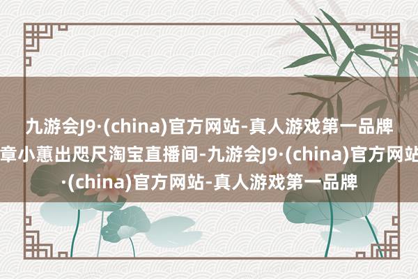 九游会J9·(china)官方网站-真人游戏第一品牌小红书“带货一姐”章小蕙出咫尺淘宝直播间-九游会J9·(china)官方网站-真人游戏第一品牌