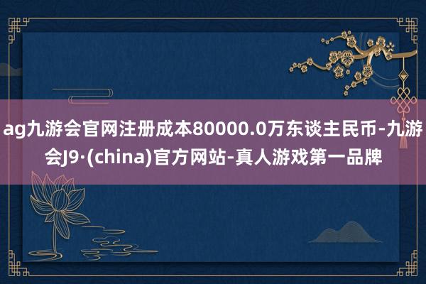 ag九游会官网注册成本80000.0万东谈主民币-九游会J9·(china)官方网站-真人游戏第一品牌