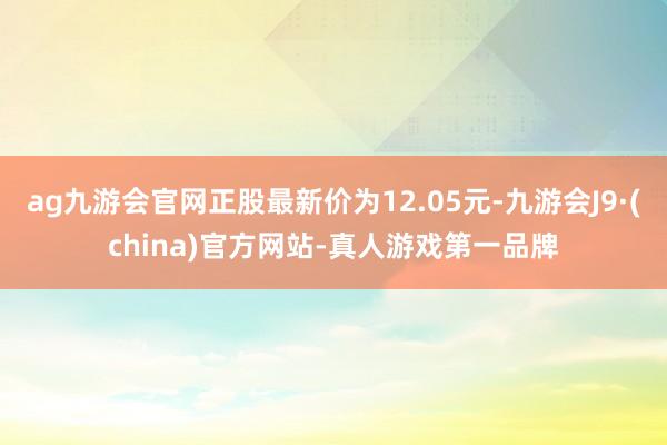 ag九游会官网正股最新价为12.05元-九游会J9·(china)官方网站-真人游戏第一品牌