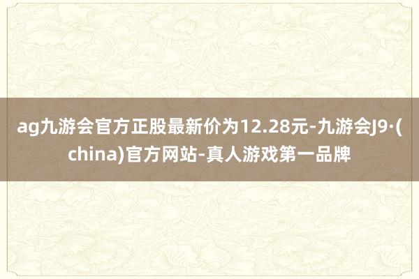 ag九游会官方正股最新价为12.28元-九游会J9·(china)官方网站-真人游戏第一品牌