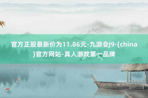 官方正股最新价为11.86元-九游会J9·(china)官方网站-真人游戏第一品牌