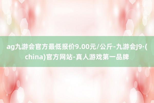 ag九游会官方最低报价9.00元/公斤-九游会J9·(china)官方网站-真人游戏第一品牌