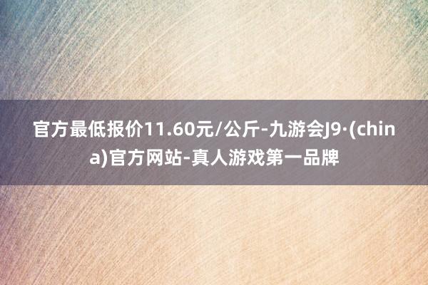 官方最低报价11.60元/公斤-九游会J9·(china)官方网站-真人游戏第一品牌