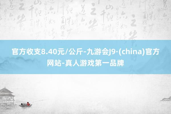 官方收支8.40元/公斤-九游会J9·(china)官方网站-真人游戏第一品牌