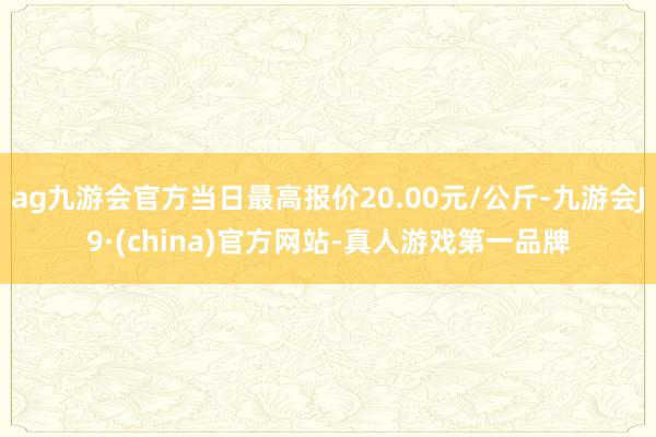 ag九游会官方当日最高报价20.00元/公斤-九游会J9·(china)官方网站-真人游戏第一品牌