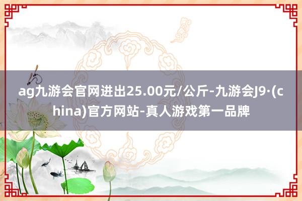 ag九游会官网进出25.00元/公斤-九游会J9·(china)官方网站-真人游戏第一品牌