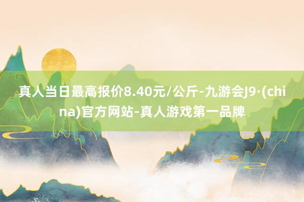 真人当日最高报价8.40元/公斤-九游会J9·(china)官方网站-真人游戏第一品牌