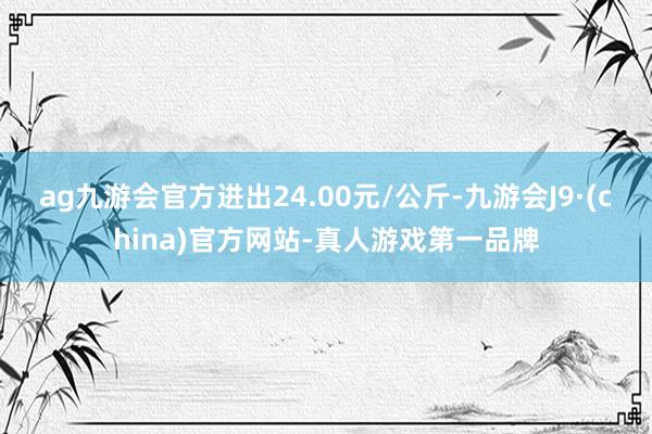 ag九游会官方进出24.00元/公斤-九游会J9·(china)官方网站-真人游戏第一品牌