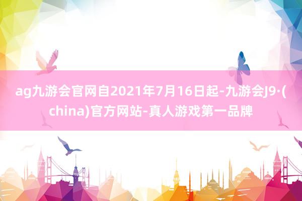 ag九游会官网自2021年7月16日起-九游会J9·(china)官方网站-真人游戏第一品牌