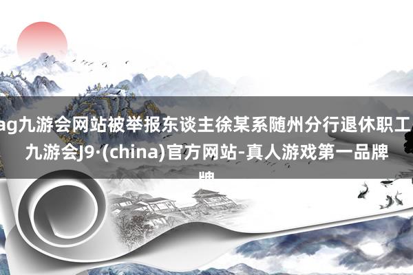 ag九游会网站被举报东谈主徐某系随州分行退休职工-九游会J9·(china)官方网站-真人游戏第一品牌