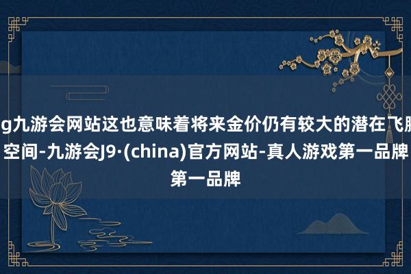 ag九游会网站这也意味着将来金价仍有较大的潜在飞腾空间-九游会J9·(china)官方网站-真人游戏第一品牌