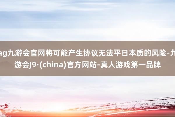 ag九游会官网将可能产生协议无法平日本质的风险-九游会J9·(china)官方网站-真人游戏第一品牌